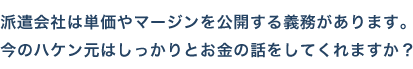 派遣会社は単価やマージンを公開する義務があります。今のハケン元はしっかりとお金の話をしてくれますか？