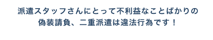 派遣スタッフさんにとって不利益なことばかりの偽装請負、二重派遣は違法行為です！