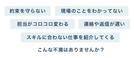 約束を守らない 現場のことをわかってない 担当がコロコロ変わる 連絡や返信が遅い スキルに合わない仕事を紹介してくる こんな不満はありませんか？