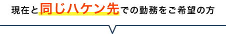現在と同じハケン先での勤務をご希望の方