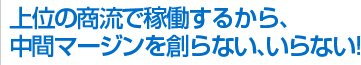 上位の商流で稼働するから、中間マージンを創らない、いらない！